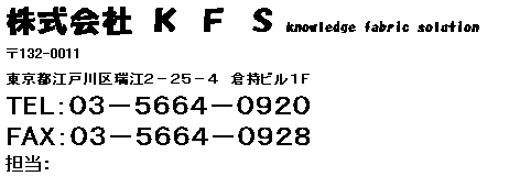 テキスト ボックス: 株式会社 Ｋ Ｆ Ｓ knowledge fabric solution            
〒132-0011
東京都江戸川区瑞江２－２５－４　倉持ビル１Ｆ
TEL：０３－５６６４－０９２０　　
FAX：０３－５６６４－０９２８
担当：


