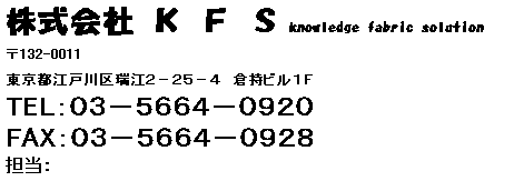 テキスト ボックス: 株式会社 Ｋ Ｆ Ｓ knowledge fabric solution            
〒132-0011
東京都江戸川区瑞江２－２５－４　倉持ビル１Ｆ
TEL：０３－５６６４－０９２０　　
FAX：０３－５６６４－０９２８
担当：

